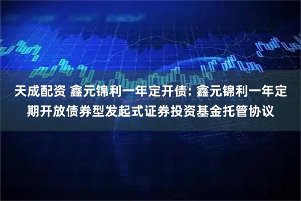 天成配资 鑫元锦利一年定开债: 鑫元锦利一年定期开放债券型发起式证券投资基金托管协议