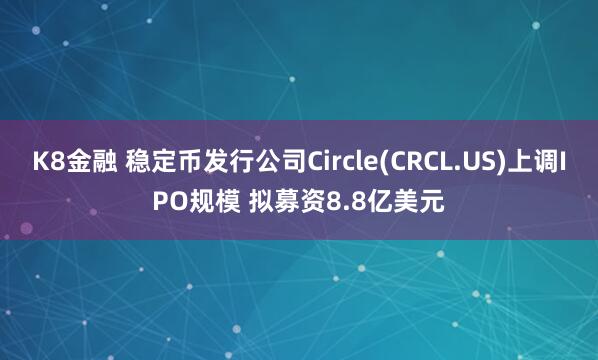 K8金融 稳定币发行公司Circle(CRCL.US)上调IPO规模 拟募资8.8亿美元