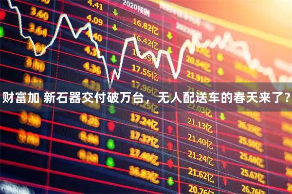 财富加 新石器交付破万台，无人配送车的春天来了？
