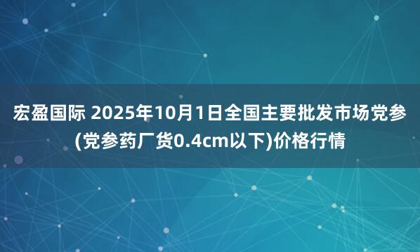 宏盈国际 2025年10月1日全国主要批发市场党参(党参药厂货0.4cm以下)价格行情