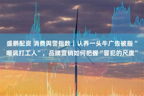 盛鹏配资 消费舆警指数｜认养一头牛广告被指“嘲讽打工人”，品牌营销如何把握“冒犯的尺度”