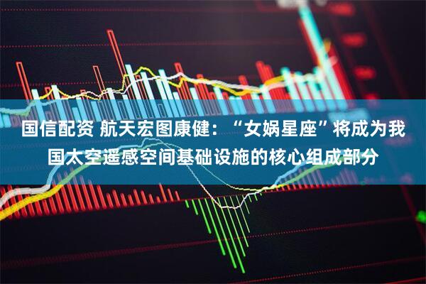 国信配资 航天宏图康健：“女娲星座”将成为我国太空遥感空间基础设施的核心组成部分