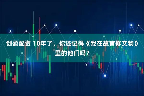 创盈配资 10年了，你还记得《我在故宫修文物》里的他们吗？