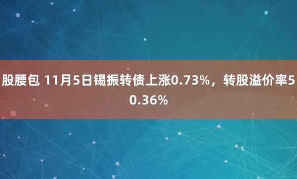 股腰包 11月5日锡振转债上涨0.73%，转股溢价率50.36%