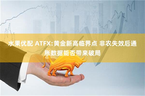 水果优配 ATFX:黄金新高临界点 非农失效后通胀数据能否带来破局