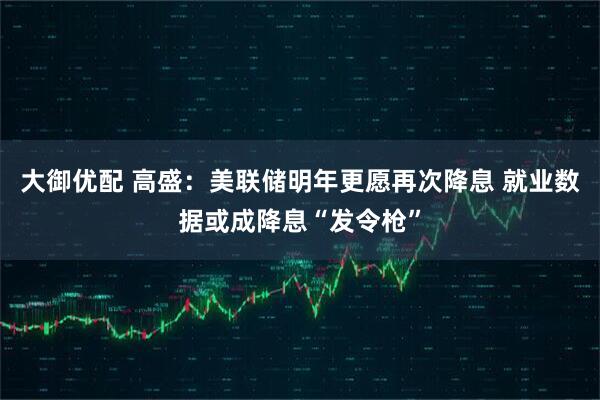 大御优配 高盛：美联储明年更愿再次降息 就业数据或成降息“发令枪”