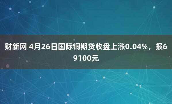 财新网 4月26日国际铜期货收盘上涨0.04%，报69100元