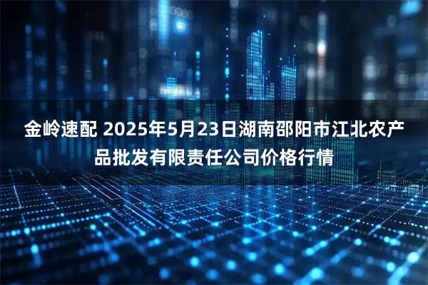 金岭速配 2025年5月23日湖南邵阳市江北农产品批发有限责任公司价格行情