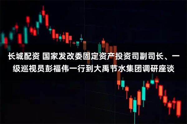 长城配资 国家发改委固定资产投资司副司长、一级巡视员彭福伟一行到大禹节水集团调研座谈