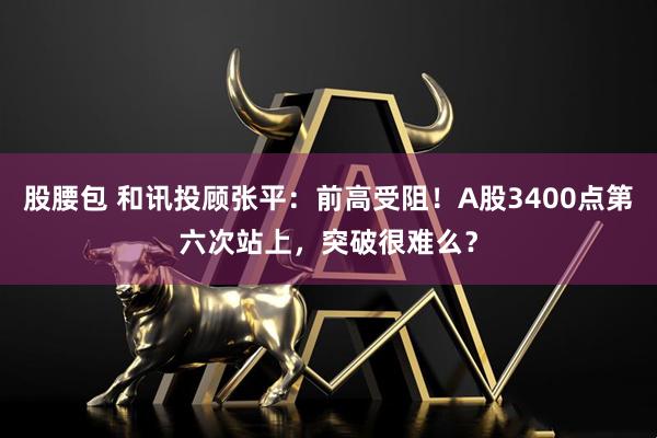 股腰包 和讯投顾张平：前高受阻！A股3400点第六次站上，突破很难么？