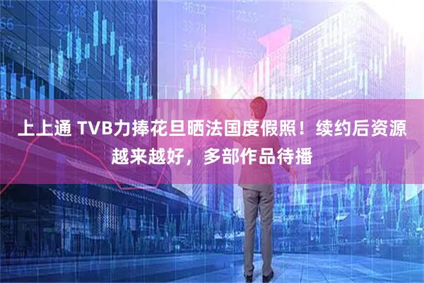 上上通 TVB力捧花旦晒法国度假照！续约后资源越来越好，多部作品待播