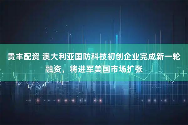 贵丰配资 澳大利亚国防科技初创企业完成新一轮融资，将进军美国市场扩张