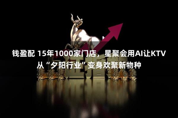 钱盈配 15年1000家门店,星聚会用AI让KTV从“夕阳行业”变身欢聚新物种