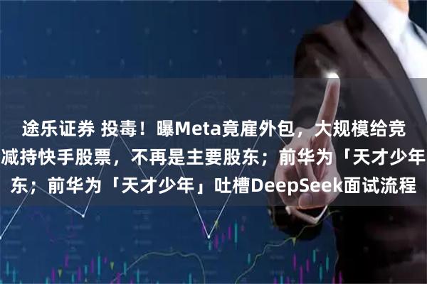 途乐证券 投毒!曝Meta竟雇外包,大规模给竞争对手下套;腾讯大幅减持快手股票,不再是主要股东;前华为「天才少年」吐槽DeepSeek面试流程