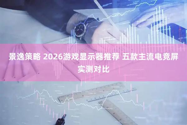 景逸策略 2026游戏显示器推荐 五款主流电竞屏实测对比