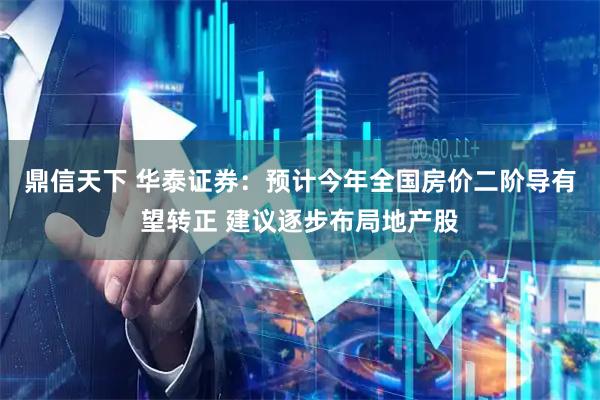 鼎信天下 华泰证券：预计今年全国房价二阶导有望转正 建议逐步布局地产股