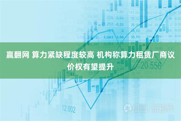 赢翻网 算力紧缺程度较高 机构称算力租赁厂商议价权有望提升
