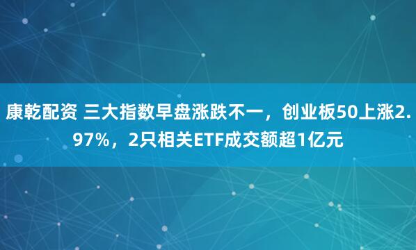 康乾配资 三大指数早盘涨跌不一，创业板50上涨2.97%，2只相关ETF成交额超1亿元